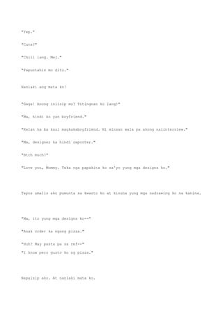 "Yep."
"Cute?"
"Chill lang. Mej."
"Papuntahin mo dito."
Nanlaki ang mata ko!
"Gaga! Anong iniisip mo? Titingnan ko lang!"
"Ma, hindi ko yan boyfriend."
"Kelan ka ba kasi magkakaboyfriend. Ni minsan wala pa akong naiinterview."
"Ma, designer ka hindi reporter."
"Btch much?"
"Love you, Mommy. Teka nga papakita ko sa'yo yung mga designs ko."
Tapos umalis ako pumunta sa kwarto ko at kinuha yung mga nadrawing ko na kanina.
"Ma, ito yung mga designs ko--"
"Anak order ka ngang pizza."
"Huh? May pasta pa sa ref--"
"I know pero gusto ko ng pizza."
Napaisip ako. At nanlaki mata ko.
 