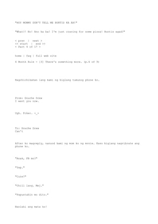 "HOY MOMMY DON'T TELL ME BUNTIS KA AH!"
"What?! No! Ano ka ba! I'm just craving for some pizza! Buntis agad?"
< prev | next >
<< start | end >>
< Part 4 of 17 >
home | faq | full web site
6 Month Rule - [3] There's something more. (p.6 of 9)
Nagchichikahan lang kami ng biglang tumunog phone ko.
From: Douche Drew
I want you now.
Ugh. Fcker. -_-
To: Douche Drew
Can't
After ko magreply, nanuod kami ng mom ko ng movie. Kaso biglang nagvibrate ang
phone ko.
"Anak, FB mo?"
"Yep."
"Cute?"
"Chill lang. Mej."
"Papuntahin mo dito."
Nanlaki ang mata ko!
 