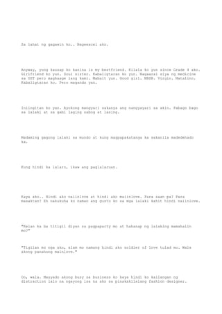 Sa lahat ng gagawin ko.. Nageexcel ako.
Anyway, yung kausap ko kanina is my bestfriend. Kilala ko yun since Grade 4 ako.
Girlfriend ko yun. Soul sister. Kabaligtaran ko yun. Nagaaral siya ng medicine
sa UST pero magkaage lang kami. Mabait yun. Good girl. NBSB. Virgin. Matalino.
Kabaligtaran ko. Pero maganda yan.
Iniingitan ko yan. Ayokong mangyari sakanya ang nangyayari sa akin. Pabago bago
sa lalaki at sa gabi laging sabog at lasing.
Madaming gagong lalaki sa mundo at kung magpapakatanga ka sakanila madedehado
ka.
Kung hindi ka lalaro, ikaw ang paglalaruan.
Kaya ako.. Hindi ako naiinlove at hindi ako maiinlove. Para saan pa? Para
masaktan? Eh nakukuha ko naman ang gusto ko sa mga lalaki kahit hindi naiinlove.
"Kelan ka ba titigil diyan sa pagpaparty mo at hahanap ng lalaking mamahalin
mo?"
"Tigilan mo nga ako, alam mo namang hindi ako soldier of love tulad mo. Wala
akong panahong mainlove."
Oo, wala. Masyado akong busy sa business ko kaya hindi ko kailangan ng
distraction lalo na ngayong isa na ako sa pinakakilalang fashion designer.
 