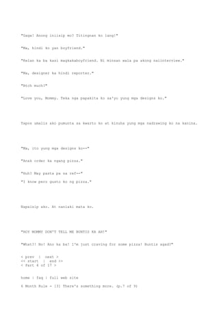 "Gaga! Anong iniisip mo? Titingnan ko lang!"
"Ma, hindi ko yan boyfriend."
"Kelan ka ba kasi magkakaboyfriend. Ni minsan wala pa akong naiinterview."
"Ma, designer ka hindi reporter."
"Btch much?"
"Love you, Mommy. Teka nga papakita ko sa'yo yung mga designs ko."
Tapos umalis ako pumunta sa kwarto ko at kinuha yung mga nadrawing ko na kanina.
"Ma, ito yung mga designs ko--"
"Anak order ka ngang pizza."
"Huh? May pasta pa sa ref--"
"I know pero gusto ko ng pizza."
Napaisip ako. At nanlaki mata ko.
"HOY MOMMY DON'T TELL ME BUNTIS KA AH!"
"What?! No! Ano ka ba! I'm just craving for some pizza! Buntis agad?"
< prev | next >
<< start | end >>
< Part 4 of 17 >
home | faq | full web site
6 Month Rule - [3] There's something more. (p.7 of 9)
 