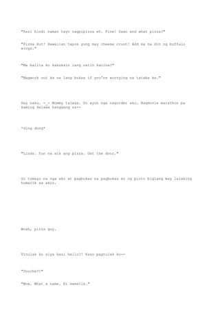 "Kasi hindi naman tayo nagpipizza eh. Fine! Saan and what pizza?"
"Pizza Hut! Hawaiian tapos yung may cheese crust! Add ka na din ng buffalo
wings."
"Ma balita ko kakakain lang natin kanina?"
"Magwork out ka na lang bukas if you're worrying na tataba ka."
Hay naku. -_- Mommy talaga. So ayun nga nagorder ako. Nagmovie marathon pa
kaming dalawa hanggang sa--
*ding dong*
"Linds. Yun na ata ang pizza. Get the door."
So tumayo na nga ako at pagbukas na pagbukas ko ng pinto biglang may lalaking
humalik sa akin.
Woah, pizza guy.
Tinulak ko siya kasi hello?! Kaso pagtulak ko--
"Douche?!"
"Wow. What a name. Hi sweetie."
 