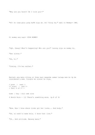 "Why are you here?! Db I told you--"
"HI! So ikaw pala yung kaFB niya ah. Hi! Tuloy ka." sabi ni Mommy-- OMG.
Si mommy ang nag-- GOSH MOMMY!
"Ugh. Okaay? What's happening? Who are you?" tanong niya sa mommy ko.
"Her sister."
"Oh, hi."
"Joking. I'm her mother."
Nanlaki ang mata nitong si Drew kasi maganda naman talaga mom ko tp be
considered a mom. Iisipin mo sister ko siya.
< prev | next >
<< start | end >>
< Part 4 of 17 >
home | faq | full web site
6 Month Rule - [3] There's something more. (p.8 of 9)
"Wow. Now I know where Linds got her looks... And body."
"Oh, no need to make bola. I know that line."
"Oh.. And attitude. Manang mana."
 