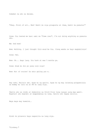 Sumabat na ako sa dalawa.
"Okay. First of all.. Mom! Bakit mo siya pinapunta at ikaw, bakit ka pumunta!"
Drew: You texted me kasi sabi mo "Come over". I'm not doing anything so pumunta
ako.
Me: And mom?
Mom: Nothing. I just thought this woud be fun. Ilang weeks na kayo magkakilala?
Drew: Two.
Mom: Oh... Bago lang. You have at max 5 months pa.
Drew: Alam mo din po yung rule niya?
Mom: But of course! Sa akin galing yun e.
Hay naku. Naiinis ako. Ayaw ko ng ganito. Ayaw ko ng may lalaking pinapakilala
sa mommy ko lalo na at FB ko lang siya.
Umalis ako sa condo at dumeretso sa third floor kung nasaan yung mga gamit.
Nagstart ako magtahi at magpakabusy na lang. Ganito ako kapag naiinis.
Maya maya may kumatok..
Hindi ko pinansin kaya nagsalita na lang siya.
"Lindsey."
 