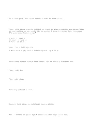 So si Drew pala. Feeling ko sinabi ni Mama na nandito ako.
"Look, wala akong plano na ioffend ka. Hindi ko alam na nandito ang mom mo. Alam
ko yung feeling mo kasi ayoko din ng ganito. I know my limits. So.. I'm sorry.
I'm going now. Really sorry."
< prev | next >
<< start | end >>
< Part 4 of 17 >
home | faq | full web site
6 Month Rule - [3] There's something more. (p.9 of 9)
Mukha naman siyang sincere kaya lumapit ako sa pinto at binuksan yun.
"Hey." sabi ko.
"Hi." sabi niya.
Tapos may awkward silence.
Nakatayo lang siya, ako nakahawak lang sa pinto.
"So.. I better be going. Bye." tapos hinalikan niya ako sa noo.
 