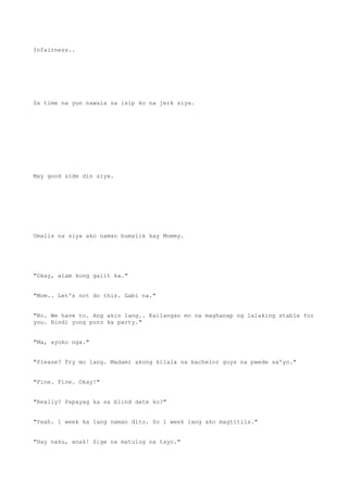 Infairness..
Sa time na yun nawala sa isip ko na jerk siya.
May good side din siya.
Umalis na siya ako naman bumalik kay Mommy.
"Okay, alam kong galit ka."
"Mom.. Let's not do this. Gabi na."
"No. We have to. Ang akin lang.. Kailangan mo na maghanap ng lalaking stable for
you. Hindi yung puro ka party."
"Ma, ayoko nga."
"Please? Try mo lang. Madami akong kilala na bachelor guys na pwede sa'yo."
"Fine. Fine. Okay!"
"Really? Papayag ka sa blind date ko?"
"Yeah. 1 week ka lang naman dito. So 1 week lang ako magtitiis."
"Hay naku, anak! Sige na matulog na tayo."
 