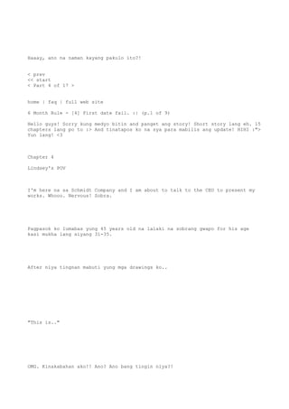 Haaay, ano na naman kayang pakulo ito?!
< prev
<< start
< Part 4 of 17 >
home | faq | full web site
6 Month Rule - [4] First date fail. :| (p.1 of 9)
Hello guys! Sorry kung medyo bitin and panget ang story! Short story lang eh. 15
chapters lang po to :> And tinatapos ko na sya para mabilis ang update! HIHI :">
Yun lang! <3
Chapter 4
Lindsey's POV
I'm here na sa Schmidt Company and I am about to talk to the CEO to present my
works. Whooo. Nervous! Sobra.
Pagpasok ko lumabas yung 45 years old na lalaki na sobrang gwapo for his age
kasi mukha lang siyang 31-35.
After niya tingnan mabuti yung mga drawings ko..
"This is.."
OMG. Kinakabahan ako!! Ano? Ano bang tingin niya?!
 