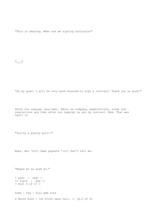 "This is amazing. When are we signing contracts?"
O___O
"Oh my gosh! I will be very much honored to sign a contract! Thank you so much!"
After nun nagusap lang kami. About sa company, expectations, rules and
regulations and then after nun nagsign na ako ng contract. Wow. That was
fast! :O
"You're a pretty girl--"
Wops. Ano 'to?! Saan pupunta 'to?! Don't tell me.
"Bagay ka sa anak ko."
< prev | next >
<< start | end >>
< Part 5 of 17 >
home | faq | full web site
6 Month Rule - [4] First date fail. :| (p.2 of 9)
 