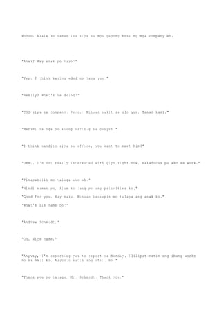Whooo. Akala ko naman isa siya sa mga gagong boss ng mga company eh.
"Anak? May anak po kayo?"
"Yep. I think kasing edad mo lang yun."
"Really? What's he doing?"
"COO siya sa company. Pero.. Minsan sakit sa ulo yun. Tamad kasi."
"Marami na nga po akong narinig na ganyan."
"I think nandito siya sa office, you want to meet him?"
"Umm.. I'm not really interested with giys right now. Nakafocus po ako sa work."
"Pinapabilib mo talaga ako ah."
"Hindi naman po. Alam ko lang po ang priorities ko."
"Good for you. Hay naku. Minsan kausapin mo talaga ang anak ko."
"What's his name po?"
"Andrew Schmidt."
"Oh. Nice name."
"Anyway, I'm expecting you to report sa Monday. Ililipat natin ang ibang works
mo sa mall ko. Aayusin natin ang stall mo."
"Thank you po talaga, Mr. Schmidt. Thank you."
 