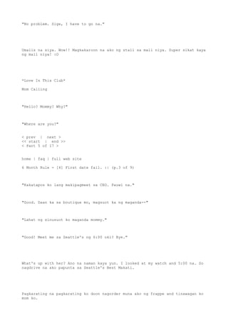"No problem. Sige, I have to go na."
Umalis na siya. Wow!! Magkakaroon na ako ng stall sa mall niya. Super sikat kaya
ng mall niya! :O
*Love In This Club*
Mom Calling
"Hello? Mommy? Why?"
"Where are you?"
< prev | next >
<< start | end >>
< Part 5 of 17 >
home | faq | full web site
6 Month Rule - [4] First date fail. :| (p.3 of 9)
"Kakatapos ko lang makipagmeet sa CEO. Pauwi na."
"Good. Daan ka sa boutique mo, magsuot ka ng maganda--"
"Lahat ng sinusuot ko maganda mommy."
"Good! Meet me sa Seattle's ng 6:00 oki? Bye."
What's up with her? Ano na naman kaya yun. I looked at my watch and 5:00 na. So
nagdrive na ako papunta sa Seattle's Best Makati.
Pagkarating na pagkarating ko doon nagorder muna ako ng frappe and tinawagan ko
mom ko.
 
