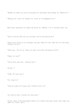"Madami ka naman ng crew sa boutique mo! Kailangan mong sumaya na. Magsettle."
"Masaya ako, Jeca! Sa trabaho ko, sa'yo at sa pagpaparty ko."
Maya maya nagvibrate na naman ang phone ko. Myghad. I'm so annoyed right now.
"Hello! Ano ba? Why are you calling? You're disturbing me!"
"Bakit kasi hindi mo na sinasagot ang mga tawag ko? Pati mga text ko? Ano bang
nangyari sa'yo."
"Teka nga.. Ano ba sa 'tapos na tayo' ang hindi maliwanag sa'yo?"
"Tapos na tayo?"
"Sorry mali pala ako.. Walang tayo."
"Linds.."
"Dude, FB lang tayo."
"Oo. Alam ko."
"Alam mo naman din siguro ang '6-Month Rule' ko."
"Oo alam ko pero 2 months pa lang tayo."
"Hindi lahat ng FB kailangang umabot ng 6 months kaya pag sinabi kong tapos na,
tapos na. Sorry. Bye."
 