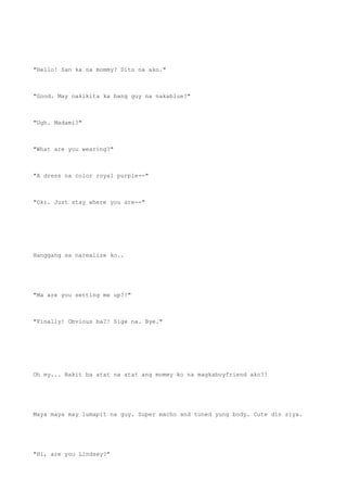 "Hello! San ka na mommy? Dito na ako."
"Good. May nakikita ka bang guy na nakablue?"
"Ugh. Madami?"
"What are you wearing?"
"A dress na color royal purple--"
"Oki. Just stay where you are--"
Hanggang sa narealize ko..
"Ma are you setting me up?!"
"Finally! Obvious ba?! Sige na. Bye."
Oh my... Bakit ba atat na atat ang mommy ko na magkaboyfriend ako?!
Maya maya may lumapit na guy. Super macho and toned yung body. Cute din siya.
"Hi, are you Lindsey?"
 