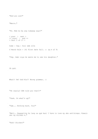"And you are?"
"Marco."
"Hi. Mom ko ba ang tumawag sayo?"
< prev | next >
<< start | end >>
< Part 5 of 17 >
home | faq | full web site
6 Month Rule - [4] First date fail. :| (p.4 of 9)
"Yep. Sabi niya he wants me to see his daughter."
Oh god.
What?! He? And His?! Wrong grammar. :|
"Oh really? SHE told you that?!"
"Yeah. So what's up?"
"Ugh... Nothing much. You?"
"Well.. Kagagaling ko lang sa gym kasi I have to tone my abs and biceps. Kumain
ako ng chicken e."
"Huh? Chicken?"
 
