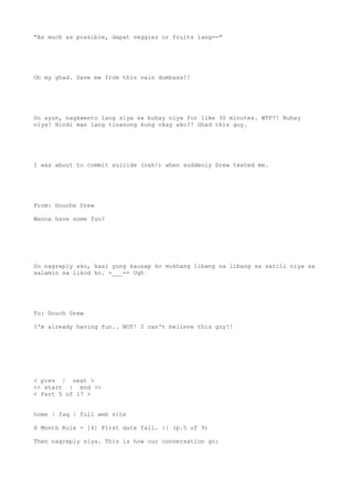 "As much as possible, dapat veggies or fruits lang--"
Oh my ghad. Save me from this vain dumbass!!
So ayun, nagkwento lang siya sa buhay niya for like 30 minutes. WTF?! Buhay
niya! Hindi man lang tinanong kung okay ako?! Ghad this guy.
I was about to commit suicide (nah!) when suddenly Drew texted me.
From: Douche Drew
Wanna have some fun?
So nagreply ako, kasi yung kausap ko mukhang libang na libang sa sarili niya sa
salamin sa likod ko. =___=+ Ugh
To: Douch Drew
I'm already having fun.. NOT! I can't believe this guy!!
< prev | next >
<< start | end >>
< Part 5 of 17 >
home | faq | full web site
6 Month Rule - [4] First date fail. :| (p.5 of 9)
Then nagreply siya. This is how our conversation go:
 