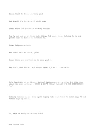 Drew: What? He doesn't satisfy you?
Me: What?! I'm not doing IT right now.
Drew: Who's the guy you're talking about?!
Me: My mom set me up. Blind date thing. And then.. Boom. Kaharap ko na ang
pinaka vain na dumbass na nakilala ko.
Drew: Judgemental btch.
Me: Don't call me a btch, jerk!
Drew: Where are you? Want me to save you? ;)
Me: Don't need another jerk around here. -_- Go kill yourself.
Ugh. Pagtingin ko kay Marco.. Waddup! Nagkekwento pa rin siya. And this time
about his trip sa Europe.. WHICH I DON'T REALLY CARE AND I'M NOT INTERESTED!!
=__=
Sobrang naiinis na ako. Pero ayoko maging rude since hindi ko naman siya FB and
kilala siya ng mom ko.
So, wala na akong choice kung hindi...
To: Douche Drew
 