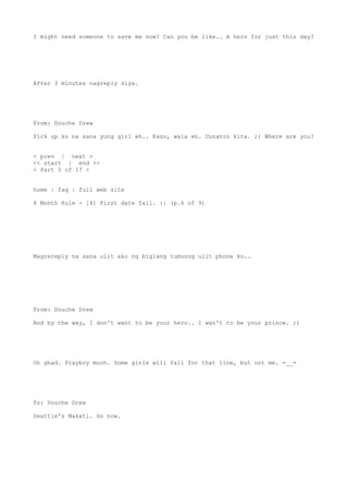 I might need someone to save me now? Can you be like.. A hero for just this day?
After 3 minutes nagreply siya.
From: Douche Drew
Pick up ko na sana yung girl eh.. Kaso, wala eh. Uunahin kita. ;) Where are you?
< prev | next >
<< start | end >>
< Part 5 of 17 >
home | faq | full web site
6 Month Rule - [4] First date fail. :| (p.6 of 9)
Magrereply na sana ulit ako ng biglang tumunog ulit phone ko..
From: Douche Drew
And by the way, I don't want to be your hero.. I wan't to be your prince. ;)
Oh ghad. Playboy much. Some girls will fall for that line, but not me. =__=
To: Douche Drew
Seattle's Makati. Go now.
 