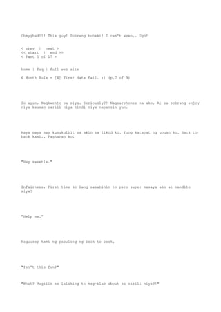 Ohmyghad!!! This guy! Sobrang bobski! I can't even.. Ugh!
< prev | next >
<< start | end >>
< Part 5 of 17 >
home | faq | full web site
6 Month Rule - [4] First date fail. :| (p.7 of 9)
So ayun. Nagkwento pa siya. Seriously?! Nagearphones na ako. At sa sobrang enjoy
niya kausap sarili niya hindi niya napansin yun.
Maya maya may kumukulbit sa akin sa likod ko. Yung katapat ng upuan ko. Back to
back kasi.. Pagharap ko.
"Hey sweetie."
Infairness. First time ko lang sasabihin to pero super masaya ako at nandito
siya!
"Help me."
Naguusap kami ng pabulong ng back to back.
"Isn't this fun?"
"What? Magtiis sa lalaking to mag-blab about sa sarili niya?!"
 