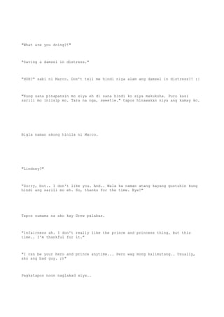 "What are you doing?!"
"Saving a damsel in distress."
"HUH?" sabi ni Marco. Don't tell me hindi niya alam ang damsel in distress?! :|
"Kung sana pinapansin mo siya eh di sana hindi ko siya makukuha. Puro kasi
sarili mo iniisip mo. Tara na nga, sweetie." tapos hinawakan niya ang kamay ko.
Bigla naman akong hinila ni Marco.
"Lindsey?"
"Sorry, but.. I don't like you. And.. Wala ka naman atang kayang gustuhin kung
hindi ang sarili mo eh. So, thanks for the time. Bye!"
Tapos sumama na ako kay Drew palabas.
"Infairness ah. I don't really like the prince and princess thing, but this
time.. I'm thankful for it."
"I can be your hero and prince anytime... Pero wag mong kalimutang.. Usually,
ako ang bad guy. ;)"
Pagkatapos noon naglakad siya..
 