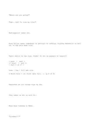 "Where are you going?"
"Ugh.. Out? To live my life?"
Nadisappoint naman ako.
Kung kailan naman nagbabago na paningin ko sakanya, biglang mababalik sa dati
na, oo nga pala gago siya.
Tapos umalis na nga siya. Grabe! So ano ng gagawin ko ngayon?!
< prev | next >
<< start | end >>
< Part 5 of 17 >
home | faq | full web site
6 Month Rule - [4] First date fail. :| (p.9 of 9)
Kaparehas pa rin talaga siya ng iba.
Okay naman na ako sa work ko..
Maya maya tumawag si Mama.
"Lindsey!!!"
 
