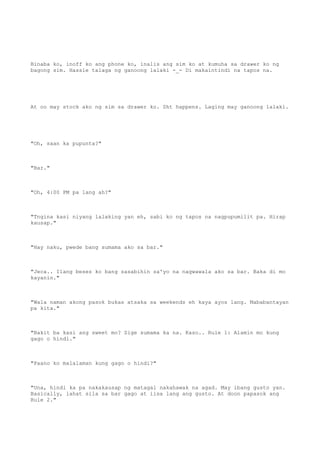 Binaba ko, inoff ko ang phone ko, inalis ang sim ko at kumuha sa drawer ko ng
bagong sim. Hassle talaga ng ganoong lalaki -_- Di makaintindi na tapos na.
At oo may stock ako ng sim sa drawer ko. Sht happens. Laging may ganoong lalaki.
"Oh, saan ka pupunta?"
"Bar."
"Oh, 4:00 PM pa lang ah?"
"Tngina kasi niyang lalaking yan eh, sabi ko ng tapos na nagpupumilit pa. Hirap
kausap."
"Hay naku, pwede bang sumama ako sa bar."
"Jeca.. Ilang beses ko bang sasabihin sa'yo na nagwawala ako sa bar. Baka di mo
kayanin."
"Wala naman akong pasok bukas atsaka sa weekends eh kaya ayos lang. Mababantayan
pa kita."
"Bakit ba kasi ang sweet mo? Sige sumama ka na. Kaso.. Rule 1: Alamin mo kung
gago o hindi."
"Paano ko malalaman kung gago o hindi?"
"Una, hindi ka pa nakakausap ng matagal nakahawak na agad. May ibang gusto yan.
Basically, lahat sila sa bar gago at iisa lang ang gusto. At doon papasok ang
Rule 2."
 