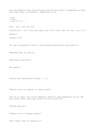 Hay naku bahala na nga. Kung sino man yung tatlong lalaki na ipapareha sa akin,
sana naman kahit isa sakanila.. Magustuhan ko na.
< prev
<< start
< Part 5 of 17 >
home | faq | full web site
6 Month Rule - [5] I know your game, and I will never fall for that. (p.1 of 9)
Chapter 5
Lindsey's POV
"So saan ka pupunta?" tanong ni Drew habang pinaglalaruan yung buhok ko.
Magkasama kami sa condo ko.
"Makikipag blind date."
"Na naman?!"
Parehas kami napabuntong hininga. (_ _")
"Sweetie gusto mo bugbugin ko yung lalaki?"
"Yan ka na naman! Sira ka ba? Magagalit mommy ko tsaka mapapahiya pa yun. Mga
matitinong lalaki naman mga sineset up niya sa akin eh."
"Talaga lang ah?"
"Kumpara sa'yo? Talagang talaga."
"Aray naman! Sakit mo magsalita."
 