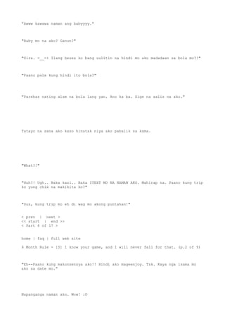 "Awww kawawa naman ang babyyyy."
"Baby mo na ako? Ganun?"
"Sira. =__=+ Ilang beses ko bang uulitin na hindi mo ako madadaan sa bola mo?!"
"Paano pala kung hindi ito bola?"
"Parehas nating alam na bola lang yan. Ano ka ba. Sige na aalis na ako."
Tatayo na sana ako kaso hinatak niya ako pabalik sa kama.
"What?!"
"Huh?! Ugh.. Baka kasi.. Baka ITEXT MO NA NAMAN AKO. Mahirap na. Paano kung trip
ko yung chix na makikita ko?"
"Sus, kung trip mo eh di wag mo akong puntahan!"
< prev | next >
<< start | end >>
< Part 6 of 17 >
home | faq | full web site
6 Month Rule - [5] I know your game, and I will never fall for that. (p.2 of 9)
"Eh--Paano kung makonsensya ako!! Hindi ako mageenjoy. Tsk. Kaya nga isama mo
ako sa date mo."
Napanganga naman ako. Wow! :O
 