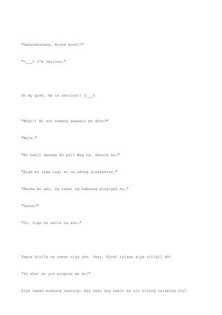 "Hahahahahaha. Bored much?!"
"=___= I'm serious."
Oh my gosh. He is serious!! O___O
"What?! At ano namang gagawin mo doon?"
"Wala."
"Eh bakit sasama ka pa?! Wag na. Hassle ka."
"Alam mo ikaw lagi mo na akong sinasaktan."
"Karma mo ako. Sa lahat ng babaeng pinaiyak mo."
"Ganun?"
"Oo. Sige na aalis na ako."
Tapos hinila na naman niya ako. Okay. Hindi talaga siya titigil ah?
"So what do you propose we do?"
Siya naman mukhang nagisip. Hay naku ang sakit sa ulo nitong lalaking ito!
 
