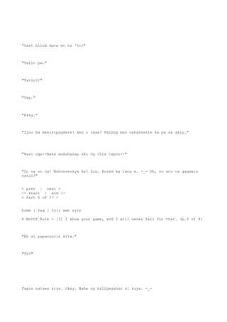 "Last blind date mo na 'to?"
"Tatlo pa."
"Tatlo?!"
"Yep."
"Haay."
"Sino ba makikipagdate? Ako o ikaw? Parang mas nahahassle ka pa sa akin."
"Kasi nga--Baka makahanap ako ng chix tapos--"
"Oo na oo na! Makonsensya ka? Sus. Bored ka lang e. -_- Oh, so ano na gagawin
natin?"
< prev | next >
<< start | end >>
< Part 6 of 17 >
home | faq | full web site
6 Month Rule - [5] I know your game, and I will never fall for that. (p.3 of 9)
"Eh di papanuorin kita."
"TV?"
Tapos natawa siya. Okay. Baba ng kaligayahan ni kuya. -_-
 
