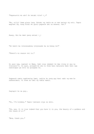 "Papanuorin mo ako? So katabi kita? -_-"
"No, silly! Same place lang. Katabi ng table mo or mas malayo ng onti. Tapos
magtext ka, kung hindi mo gusto papasok ako sa eksena. Yan."
Haaay. Ano ba dami pang satsat -_-
"At bakit ba interesadong interesado ka sa buhay ko?"
"There's no reason not to."
So ayun nga, nagtext si Mama. Sabi niya imemeet ko daw itong si guy sa
Italianni's. So ayun, pinagdrive ako ni Drew kasi malalate kami kasi nga
nakikiepal pa dito sa ginagawa ko.
Pagpasok namin naghiwalay kami, nakita ko yung guy kasi sabi ng mom ko
nakasalamin. Si Drew sa tabi ng table namin.
Paglapit ko sa guy..
"Hi, I'm Lindsey." Tapos tumingin siya sa akin.
"Oh, wow. It is true indeed that you have it in you, the beauty of a goddess and
the charm of a--"
"Wow, thank you."
 