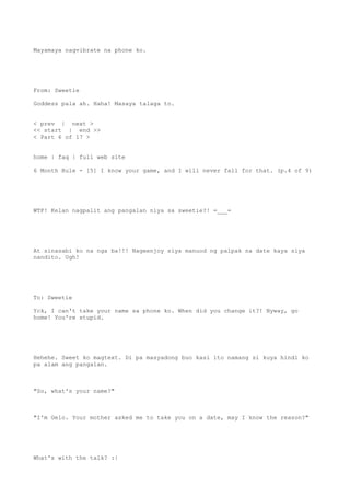 Mayamaya nagvibrate na phone ko.
From: Sweetie
Goddess pala ah. Haha! Masaya talaga to.
< prev | next >
<< start | end >>
< Part 6 of 17 >
home | faq | full web site
6 Month Rule - [5] I know your game, and I will never fall for that. (p.4 of 9)
WTF! Kelan nagpalit ang pangalan niya sa sweetie?! =___=
At sinasabi ko na nga ba!!! Nageenjoy siya manuod ng palpak na date kaya siya
nandito. Ugh!
To: Sweetie
Yck, I can't take your name sa phone ko. When did you change it?! Nyway, go
home! You're stupid.
Hehehe. Sweet ko magtext. Di pa masyadong buo kasi ito namang si kuya hindi ko
pa alam ang pangalan.
"So, what's your name?"
"I'm Gelo. Your mother asked me to take you on a date, may I know the reason?"
What's with the talk? :|
 