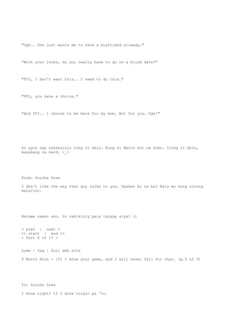"Ugh.. She just wants me to have a boyfriend already."
"With your looks, do you really have to go on a blind date?"
"FYI, I don't want this.. I need to do this."
"FYI, you have a choice."
"And FYI.. I choose to be here for my mom. Not for you. Ugh!"
So ayun nga nakakainis tong si Gelo. Kung si Marco hot na bobo. Itong si Gelo,
mayabang na nerd. -_-
From: Douche Drew
I don't like the way that guy talks to you. Upakan ko na ba? Kala mo kung sinong
matalino.
Natawa naman ako. So nakikinig pala talaga siya? :)
< prev | next >
<< start | end >>
< Part 6 of 17 >
home | faq | full web site
6 Month Rule - [5] I know your game, and I will never fall for that. (p.5 of 9)
To: Douche Drew
I know right? If I know virgin pa 'to.
 