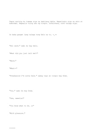 Tapos narinig ko tumawa siya sa kabilang table. Napatingin siya sa akin at
kumindat. Napaalis tuloy ako ng tingin. Infairness, cute talaga siya.
Or baka panget lang talaga tong Gelo na to. =_=+
"Hoi nerd." sabi ko kay Gelo.
"What did you just call me?!"
"Nerd."
"What--"
"Freakazoid I'm outta here." sabay tayo at tingin kay Drew.
"You." sabi ko kay Drew.
"Yes, sweetie?"
"You know what to do. ;)"
"With pleasure."
******
 