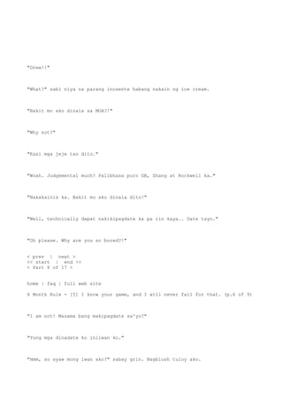 "Drew!!"
"What?" sabi niya na parang inosente habang nakain ng ice cream.
"Bakit mo ako dinala sa MOA?!"
"Why not?"
"Kasi mga jeje tao dito."
"Woah. Judgemental much? Palibhasa puro GB, Shang at Rockwell ka."
"Nakakainis ka. Bakit mo ako dinala dito!"
"Well, technically dapat nakikipagdate ka pa rin kaya.. Date tayo."
"Oh please. Why are you so bored?!"
< prev | next >
<< start | end >>
< Part 6 of 17 >
home | faq | full web site
6 Month Rule - [5] I know your game, and I will never fall for that. (p.6 of 9)
"I am not! Masama bang makipagdate sa'yo?"
"Yung mga dinadate ko iniiwan ko."
"Hmm, so ayaw mong iwan ako?" sabay grin. Nagblush tuloy ako.
 