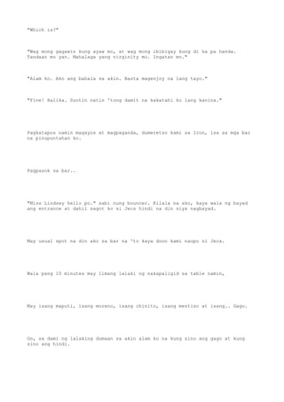 "Which is?"
"Wag mong gagawin kung ayaw mo, at wag mong ibibigay kung di ka pa handa.
Tandaan mo yan. Mahalaga yang virginity mo. Ingatan mo."
"Alam ko. Ako ang bahala sa akin. Basta magenjoy na lang tayo."
"Fine! Halika. Suotin natin 'tong damit na kakatahi ko lang kanina."
Pagkatapos namin magayos at magpaganda, dumeretso kami sa Icon, isa sa mga bar
na pinupuntahan ko.
Pagpasok sa bar..
"Miss Lindsey hello po." sabi nung bouncer. Kilala na ako, kaya wala ng bayad
ang entrance at dahil sagot ko si Jecs hindi na din siya nagbayad.
May usual spot na din ako sa bar na 'to kaya doon kami naupo ni Jeca.
Wala pang 10 minutes may limang lalaki ng nakapaligid sa table namin,
May isang maputi, isang moreno, isang chinito, isang mestiso at isang.. Gago.
Oo, sa dami ng lalaking dumaan sa akin alam ko na kung sino ang gago at kung
sino ang hindi.
 