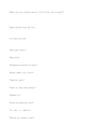 "What are you talking about!! O///O Fine. Let's date!"
Tapos dinala niya ako sa...
Ice skating rink.
"Wag tayo diyan."
"Why not?"
"Andaming nanunuod na jeje."
"Hindi naman sila jeje!"
"They're jeje."
"Come on. Wag kang duwag."
"W-What!!!"
"Hindi ka marunong ano?"
"I.. No.. I.. What--"
"Halika na. Madali lang."
 