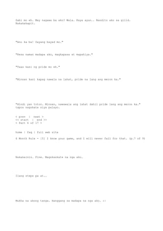 Sabi mo eh. May nagawa ba ako? Wala. Kaya ayun.. Nandito ako sa gilid.
Nakakakapit.
"Ano ka ba! Sayang bayad mo."
"Kesa naman madapa ako, magkapasa at mapahiya."
"Taas kasi ng pride mo eh."
"Minsan kasi kapag nawala na lahat, pride na lang ang meron ka."
"Hindi yan totoo. Minsan, nawawala ang lahat dahil pride lang ang meron ka."
tapos nagskate siya palayo.
< prev | next >
<< start | end >>
< Part 6 of 17 >
home | faq | full web site
6 Month Rule - [5] I know your game, and I will never fall for that. (p.7 of 9)
Nakakainis. Fine. Magskaskate na nga ako.
Ilang steps pa at..
Mukha na akong tanga. Hanggang sa madapa na nga ako. :|
 