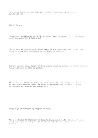 "Hay naku, halika na nga. Tulungan na kita." Sabi niya ng natatawa pa.
Nakakainis ah!
What?! No way!
"Ayoko nga. Magskate ka na. I can do this." sabi ko habang tintry ko tumayo.
Gosh! Ang poise ko! I hate this!
"Bakit ba ayaw mong tulungan kita? Bakit ba ang independent mo? At bakit ba
hirap na hirap kang magpapasok ng tao diyan sa buhay mo?"
Sobrang seryoso siya. Ngayon ko lang siyang nakitang ganyan. At ngayon lang may
taong nagtanong sa akin ng ganito.
"Kasi iba ako. Hindi ako tulad ng ibang babae. I'm independent. Hindi madaling
maloko. Hindi mabilis umasa. At hindi ko kailangan ang iba para iasa ang
kaligayahan ko. Kaya ko ang sarili ko."
Umupo siya at tumingin ng seryoso sa akin.
"Pero sa tingin ko kailangan mo lang ng isang taong hindi susuko sa'yo. Para
makapasok diyan sa buhay mo. No man is an island, you need someone in your
life.."
 