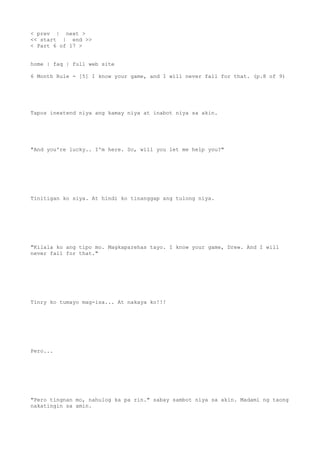 < prev | next >
<< start | end >>
< Part 6 of 17 >
home | faq | full web site
6 Month Rule - [5] I know your game, and I will never fall for that. (p.8 of 9)
Tapos inextend niya ang kamay niya at inabot niya sa akin.
"And you're lucky.. I'm here. So, will you let me help you?"
Tinitigan ko siya. At hindi ko tinanggap ang tulong niya.
"Kilala ko ang tipo mo. Magkaparehas tayo. I know your game, Drew. And I will
never fall for that."
Tinry ko tumayo mag-isa... At nakaya ko!!!
Pero...
"Pero tingnan mo, nahulog ka pa rin." sabay sambot niya sa akin. Madami ng taong
nakatingin sa amin.
 