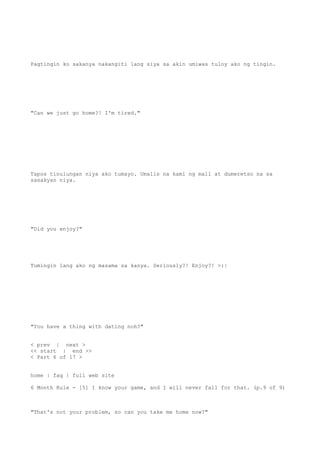 Pagtingin ko sakanya nakangiti lang siya sa akin umiwas tuloy ako ng tingin.
"Can we just go home?! I'm tired."
Tapos tinulungan niya ako tumayo. Umalis na kami ng mall at dumeretso na sa
sasakyan niya.
"Did you enjoy?"
Tumingin lang ako ng masama sa kanya. Seriously?! Enjoy?! >:|
"You have a thing with dating noh?"
< prev | next >
<< start | end >>
< Part 6 of 17 >
home | faq | full web site
6 Month Rule - [5] I know your game, and I will never fall for that. (p.9 of 9)
"That's not your problem, so can you take me home now?"
 