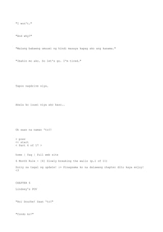 "I won't."
"And why?"
"Walang babaeng umuuwi ng hindi masaya kapag ako ang kasama."
"Ibahin mo ako. So let's go. I'm tired."
Tapos nagdrive siya.
Akala ko iuuwi niya ako kaso..
Oh saan na naman 'to?!
< prev
<< start
< Part 6 of 17 >
home | faq | full web site
6 Month Rule - [6] Slowly breaking the walls (p.1 of 11)
Sorry sa tagal ng update! :> Pinagsama ko na dalawang chapter dito kaya enjoy!
<3
CHAPTER 6
Lindsey's POV
"Hoi Douche! Saan 'to?"
"Condo ko!"
 