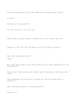 "At anong ginagawa natin dito?! Wala akong plano makipags*x sayo ngayon."
"I know."
"Eh bakit mo ko dinaladito?!"
"For you to relax. :) So, let's go?"
Tapos pinark niya yung sasakyan at pumasok na sa loob. Sumunod naman ako.
Pagpasok sa loob. Ang laki. Ang ganda at ang linis. Doble ng condo ko.
"Wow. Ikaw lang nakatira dito?"
"Yep."
Wow. Super ganda. Modern condo. Mostly white ang color kaya nakakarelax nga. Iba
yung ambiance.
"Upo ka muna." Kaya umupo nga ako. Waaah. Lambot. Ang sarap sa condo niya. Bakit
ganun?!
"Ano? Nababawasan ba ang tension sa katawan mo?" sabi niya sabay hawak sa
balikat ko.
"Mej. Ang ganda ng condo mo. Iba yung ambiance."
"Thank you."
 