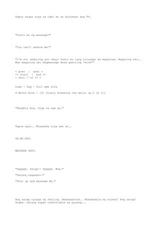Tapos naupo siya sa tabi ko at binuksan ang TV.
"Gusto mo ng massage?"
"You can't seduce me!"
"I'm not seducing you okay? Gusto ko lang tulungan ka magrelax. Magaling ako..
Mas magaling ako magmassage kesa gumiling *wink*"
< prev | next >
<< start | end >>
< Part 7 of 17 >
home | faq | full web site
6 Month Rule - [6] Slowly breaking the walls (p.2 of 11)
"Naughty boy. Sige na nga go."
Tapos ayun.. Minasahe niya ako at..
OH.MY.GOD.
MASSAGE ORGY.
"Uggggh. Sarap!! Uggggh. Wow."
"Parang nagsese--"
"Shut up and massage me."
Ang sarap talaga ng feeling. Nakakaantok.. Nakakawala ng stress! Ang sarap!
Grabe. Parang super comfortable na parang...
 