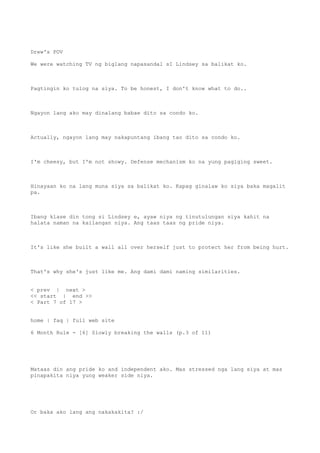 Drew's POV
We were watching TV ng biglang napasandal sI Lindsey sa balikat ko.
Pagtingin ko tulog na siya. To be honest, I don't know what to do..
Ngayon lang ako may dinalang babae dito sa condo ko.
Actually, ngayon lang may nakapuntang ibang tao dito sa condo ko.
I'm cheesy, but I'm not showy. Defense mechanism ko na yung pagiging sweet.
Hinayaan ko na lang muna siya sa balikat ko. Kapag ginalaw ko siya baka magalit
pa.
Ibang klase din tong si Lindsey e, ayaw niya ng tinutulungan siya kahit na
halata naman na kailangan niya. Ang taas taas ng pride niya.
It's like she built a wall all over herself just to protect her from being hurt.
That's why she's just like me. Ang dami dami naming similarities.
< prev | next >
<< start | end >>
< Part 7 of 17 >
home | faq | full web site
6 Month Rule - [6] Slowly breaking the walls (p.3 of 11)
Mataas din ang pride ko and independent ako. Mas stressed nga lang siya at mas
pinapakita niya yung weaker side niya.
Or baka ako lang ang nakakakita? :/
 