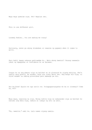 Maya maya gumalaw siya. Sht! Nagulat ako.
This is one different girl.
Lindsey Robles.. You are making me crazy!
Seriously, never pa akong kinabahan or nawalan ng gagawin when it comes to
girls.
Pero bakit kapag sakanya pakiramdam ko.. Wala akong kwenta?! Parang nawawala
lahat ng kgwapuhan at confidence ko sa katawan.
Inayos ko na ang pwesto niya sa balikat ko at pinanuod ko siyang matulog. She's
really very pretty. No wonder, boys are crazy about her. Ang bango din niya, to
think andami na naming pinuntahan pero mabango pa din.
Ano ba,Drew! Ayusin mo nga sarili mo. Pinagpapantasyahan mo ba si Lindsey?! Come
on, bro!
Maya maya, nagising na siya. Noong nakita niya na nakasandal siya sa balikat ko
nanlaki ang mata niya, namula at lumayo ng onti sa akin.
"Hi, sweetie." sabi ko. Lalo naman siyang namula.
 