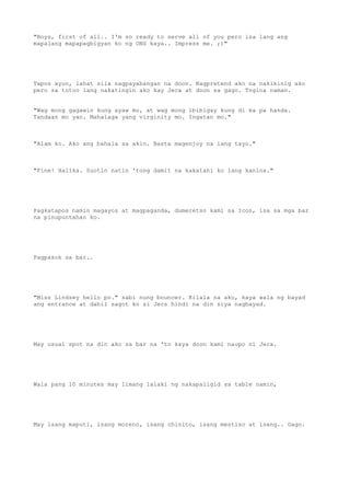"Boys, first of all.. I'm so ready to serve all of you pero isa lang ang
mapalang mapapagbigyan ko ng ONS kaya.. Impress me. ;)"
Tapos ayun, lahat sila nagpayabangan na doon. Nagpretend ako na nakikinig ako
pero sa totoo lang nakatingin ako kay Jeca at doon sa gago. Tngina naman.
"Wag mong gagawin kung ayaw mo, at wag mong ibibigay kung di ka pa handa.
Tandaan mo yan. Mahalaga yang virginity mo. Ingatan mo."
"Alam ko. Ako ang bahala sa akin. Basta magenjoy na lang tayo."
"Fine! Halika. Suotin natin 'tong damit na kakatahi ko lang kanina."
Pagkatapos namin magayos at magpaganda, dumeretso kami sa Icon, isa sa mga bar
na pinupuntahan ko.
Pagpasok sa bar..
"Miss Lindsey hello po." sabi nung bouncer. Kilala na ako, kaya wala ng bayad
ang entrance at dahil sagot ko si Jecs hindi na din siya nagbayad.
May usual spot na din ako sa bar na 'to kaya doon kami naupo ni Jeca.
Wala pang 10 minutes may limang lalaki ng nakapaligid sa table namin,
May isang maputi, isang moreno, isang chinito, isang mestiso at isang.. Gago.
 