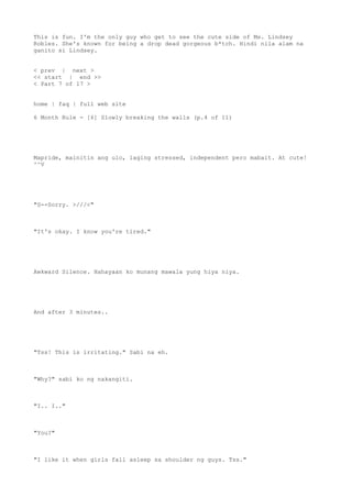 This is fun. I'm the only guy who get to see the cute side of Ms. Lindsey
Robles. She's known for being a drop dead gorgeous b*tch. Hindi nila alam na
ganito si Lindsey.
< prev | next >
<< start | end >>
< Part 7 of 17 >
home | faq | full web site
6 Month Rule - [6] Slowly breaking the walls (p.4 of 11)
Mapride, mainitin ang ulo, laging stressed, independent pero mabait. At cute!
^^V
"S--Sorry. >///<"
"It's okay. I know you're tired."
Awkward Silence. Hahayaan ko munang mawala yung hiya niya.
And after 3 minutes..
"Tss! This is irritating." Sabi na eh.
"Why?" sabi ko ng nakangiti.
"I.. I.."
"You?"
"I like it when girls fall asleep sa shoulder ng guys. Tss."
 