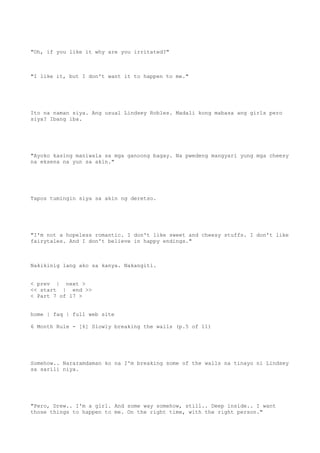 "Oh, if you like it why are you irritated?"
"I like it, but I don't want it to happen to me."
Ito na naman siya. Ang usual Lindsey Robles. Madali kong mabasa ang girls pero
siya? Ibang iba.
"Ayoko kasing maniwala sa mga ganoong bagay. Na pwedeng mangyari yung mga cheesy
na eksena na yun sa akin."
Tapos tumingin siya sa akin ng deretso.
"I'm not a hopeless romantic. I don't like sweet and cheesy stuffs. I don't like
fairytales. And I don't believe in happy endings."
Nakikinig lang ako sa kanya. Nakangiti.
< prev | next >
<< start | end >>
< Part 7 of 17 >
home | faq | full web site
6 Month Rule - [6] Slowly breaking the walls (p.5 of 11)
Somehow.. Nararamdaman ko na I'm breaking some of the walls na tinayo ni Lindsey
sa sarili niya.
"Pero, Drew.. I'm a girl. And some way somehow, still.. Deep inside.. I want
those things to happen to me. On the right time, with the right person."
 