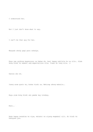 I understand her.
But I just don't know what to say.
I can't be that guy for her.
Masyado akong gago para sakanya.
Kaya nga ayokong magseryoso sa babae eh, kasi kapag nakilala ko na sila.. Alam
kong hindi ko maabot ang expectations nila. Iiwan ko lang sila. :|
Ganoon ako eh.
Isang araw gusto ko, bukas hindi na. Mahirap akong mahalin..
Kaya alam kong hindi ako pwede kay Lindsey.
Kasi..
Baka kapag nasaktan ko siya, matakot na siyang magmahal ulit. At hindi ko
hahayaan yun.
 