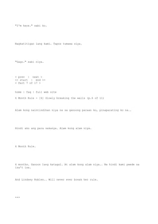 "I'm here." sabi ko.
Nagkatitigan lang kami. Tapos tumawa siya.
"Gago." sabi niya.
< prev | next >
<< start | end >>
< Part 7 of 17 >
home | faq | full web site
6 Month Rule - [6] Slowly breaking the walls (p.6 of 11)
Alam kong naintindihan niya na sa ganoong paraan ko, pinaparating ko na..
Hindi ako ang para sakanya. Alam kong alam niya.
6 Month Rule.
6 months. Ganoon lang katagal. At alam kong alam niya.. Na hindi kami pwede sa
isa't isa.
And Lindsey Robles.. Will never ever break her rule.
***
 