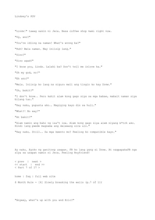 Lindsey's POV
"Linds!" tawag sakin ni Jeca. Nasa coffee shop kami right now.
"Uy, ano?"
"You're idling na naman! What's wrong ba?"
"Huh? Wala naman. May iniisip lang."
"Sino?"
"Sino agad?"
"I know you, Linds. Lalaki ba? Don't tell me inlove ka."
"Oh my god, no!"
"Eh ano?"
"Wala. Iniisip ko lang na siguro mali ang tingin ko kay Drew."
"Oh, bakit?"
"I don't know.. Pero kahit alam kong gago siya sa mga babae, mabait naman siya
bilang tao."
"Hay naku, pupusta ako.. Magiging kayo din sa huli."
"What?! No way!"
"At bakit?"
"Alam namin ang baho ng isa't isa. Alam kong gago siya alam niyang b*tch ako.
Hindi lang pwede magsama ang dalawang sira ulo."
"Hay naku. Still.. Sa mga kwento mo? Feeling ko compatible kayo."
Ay naku. Ayoko ng ganitong usapan. FB ko lang yang si Drew. At nagpapakaFB nga
siya sa usapan namin ni Jeca. Feeling Boyfriend!
< prev | next >
<< start | end >>
< Part 7 of 17 >
home | faq | full web site
6 Month Rule - [6] Slowly breaking the walls (p.7 of 11)
"Anyway, what's up with you and Eric?"
 