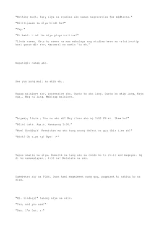 "Nothing much. Busy siya sa studies ako naman nagrereview for midterms."
"Nililigawan ka niya hindi ba?"
"Yep."
"Eh bakit hindi ka niya pinprioritize?"
"Linds naman. Gets ko naman na mas mahalaga ang studies kesa sa relationship
kasi ganun din ako. Masteral na namin 'to eh."
Napatigil naman ako.
See yun yung mali sa akin eh..
Kapag nainlove ako, possessive ako. Gusto ko ako lang. Gusto ko akin lang. Kaya
nga.. Wag na lang. Mahirap mainlove.
"Anyway, Linds.. Una na ako ah? May class ako ng 3:00 PM eh. Ikaw ba?"
"Blind date. Again. Mamayang 5:00."
"Wow! Goodluck! Kwentuhan mo ako kung anong defect sa guy this time ah?"
"Btch! Oh sige na! Bye! :*"
Tapos umalis na siya. Bumalik na lang ako sa condo ko to chill and magayos. Ng
di ko namamalayan.. 4:30 na! Malalate na ako.
Dumeretso ako sa TOSH. Doon kami magmimeet nung guy, pagpasok ko nakita ko na
siya.
"Hi. Lindsey?" tanong niya sa akin.
"Yes, and you are?"
"Dan. I'm Dan. :)"
 